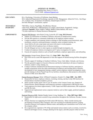 ANGELICA B. YBARRA
830 Sheffied Way, Perris, CA 92571
714-875-8608 Abybarra7@gmail.com
______________________________________________________________________________________________________________
EDUCATION: B.A., Psychology, University of California, Santa Barbara
M.S.; Industrial/Organization Psychology, specialty in H.R. Management, Alliant Int’l Univ., San Diego
A.S., Culinary Arts, Art Institute of California, Inland Empire (6/2012)
ServSafe Manager’s certification, expired
TECH SKILLS *MS Office, Canvas, PageMaker, WordPerfect, Winstar
OVERVIEW: *Abra Suite, ProBusiness, ADP/Enterprise 4.0, Ultipro, Quick Books, PeopleSoft, Vantage,
*Bilingual (Spanish), fluent; PIHRA, SHRM, SBHRA (Santa Barbara, HR Assoc.)
*24 years experience in Human Resources Management
EMPLOYMENT: Regional HR Manager, Atria Senior Living, Louisville, KY (Aug. 2011-Present)
• Support 24 communities in Southern California, and assist as needed across country.
• Provide HR expertise to community leadership on all employee relation matters.
• Conduct mandatory and corporate intiative trainings to field including sexual harassment, open
enrollment, corrective action,performance evaluation, union avoidance training, etc.
• Assist field in all work comp matter and assist with return to work programs.
• Assist field with all employee leave of absence matters.
• Provide bilingual services to sister regions as needed through investigation, etc.
• Conduct all employee relations investigation and 3rd party investigations for region.
• Execute all corporate initiatives such as benefit enrollment, employee appreciation, and onboarding
HR Generalist, Ensign Group, Mission Viejo, CA, (Sept. 2009 – May 2011)
• Part of the service center HR department of nine that supports 84 skilled nursing facilities throughout
US.
• Directly support 41 buildings in Southern California, Texas, Utah, Idaho, Colorado, and Arizona.
• Provide generalist support to Executive Directors and facility leadership in all areas of employee
relations, worker’s comp, training, etc.
• Conduct California mandated Sexual Harassment training to California facilities; participate in
monthly acquisitions across the states transitioning all employee and enrolling them in benefits;
development of new management training, conduct various employee relation investigations onsite,
provide training to all new Payroll reps for my facilities; miscellaneous other projects as directed by
Director of HR; travel about 40%.
Human Resources Manager, Reiter Affiliated Companies, Oxnard, CA, (Sept. 2008 – Jan. 2009)
• Responsible for heavy employee relations, recruiting, training, and day-to-day HR functions for
Oxnard district strawberry/raspberry growers.
• Duties include weekly ranch visits to over 36 ranches in the Ventura County area. Support all
Partner/Owners, Ranch Managers and Production assistants in administrative HR/Payroll issues.
• Total employees for district approximately 13,000. Supervised HRIS administrator, HR receptionist
and HR file clerk.
• Supported and implemented various corporate initiatives such as labor supply, preferred employer,
and training.
Regional Director of HR, Oakdale Heights Senior Living, Redding, CA, . (May 2007-Sept. 2008)
• Responsible for eight senior assisted living communities throughout the California, Nevada, Arizona
region.
• Primary function was supporting the field in their HR functions. Duties include training and
development of business office managers, full cycle recruiting for leadership positions, guiding
Executive Director in all employee relations issues, and making sure communities were in line with
the company culture.
• On a regional level, reported to VP of Ops and tracked various metrics such as overtime, involved in
financial and budget reviews, strategic planning for the region, and other projects rolled out from
Ybarra – Resume
2
 