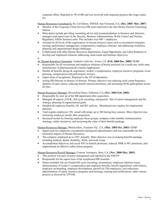 corporate office. Reported to VP of HR and was involved with corporate projects like wage scales,
etc.
Human Resources Consultant II, So. Cal Edison, SONGS, San Clemente, CA, (Dec. 2005- Mar. 2007)
• Member of the Corporate Client Services HR team matrixed to the San Onofre Nuclear Generating
Station.
• Main duties include providing consulting advice and recommendations to business unit directors,
managers and supervisors in the Security, Business Administration, Work Control and Nuclear
Regulatory Affairs business units. This includes over 600 + employees.
• Assisted on all levels of the organization on human resource issues such as recruitment strategies,
training, performance management, compensation, employee relations, and addressing workforce
planning and organizational design challenges.
• Collaborated with other Human Resources departments, Equal Opportunity and Labor Relations to
develop and implement solutions addressing client needs and business objectives.
•
Sr. Human Resources Generalist, Anabolic Labs Inc., Irvine, CA, (Feb. 2005-Dec. 2005) TEMP
• Responsible for all recruitment and employee relations of hourly positions for a multi-site, multi-state
manufacturer of pharmaceuticals/vitamin supplements.
• Handle all benefits design & negotiation, worker’s compensation, employee incentive programs, event
planning, compensation and performance reviews.
• Supervision of receptionist. Reported to the VP of Operations.
• Acting HR Director in absence of director. Primary objective was reducing work comp frequency,
duration of open claims, reducing benefit renewal premiums, and increasing 401K participation across
all sites.
Human Resources Manager, Diversified Direct, Fullerton, CA, (Nov. 2003-Feb. 2005)
• Responsible for start up of the HR department after acquisition.
• Managed all aspects of H.R., full cycle recruiting, and payroll. Part of senior management and the
strategic planning of organizational goals.
• Handled all employee benefits, GL and WC policies. Maintained zero injuries for employment
duration.
• Total regular employees 150, varied with temps up to 300 during busy seasons. Main objective was
increasing employee morale after acquisition.
• Increased morale by forming employee focus groups, company-wide monthly communication
meetings, safety incentives, and increasing the value of their benefits package.
Human Resources Manager, Metalcrafters, Fountain Vly., CA, (Mar. 2003-Oct. 2003) TEMP
• Supervised two employees (receptionist and payroll administrator) and was responsible for the
Generalist aspects of Human Resources.
• The company employed up to 250+ annually. Main objective was revamping benefits package,
including medical, dental, disability, 401K, and work comp.
• Accomplished objectives and saved 30% in benefit premiums, reduced 300K in WC premiums, and
implemented an effective safety bonus program.
Human Resources/Payroll Manager, Contour Aerospace, Brea, CA, (Nov. 2000-Mar. 2003)
• This position was part of senior management and reported to the GM/VP.
• Responsible for the supervision of the receptionist/HR assistant.
• Duties included, but not limited full cycle recruiting, terminations, employee relations issues,
administration of worker’s compensation and employee benefits, benefit negotiations with brokers,
employee on-boarding, employee development, payroll for 250 employees; cost reductions,
administration of safety incentive programs and meetings, training and certifications, other various
projects as directed by VP/GM.
Ybarra – Resume
3
 