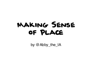 Making Sense
of Place
by @Abby_the_IA

 