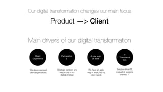 Our digital transformation changes our main focus
Product —> Client
Main drivers of our digital transformation
A new way
of work
Client
Experience
IT
Transforma
tion
Partnership
s
We always exceed
client expectations
We have an agile
way of work, led by
client needs
Strategic partners are
key actors in our
digital strategy
Service-driven IT,
instead of systems
oriented IT
 