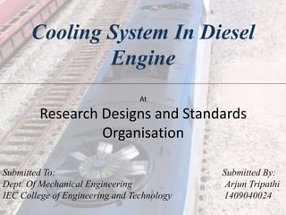 Cooling System In Diesel
Engine
Submitted To: Submitted By:
Dept. Of Mechanical Engineering Arjun Tripathi
IEC College of Engineering and Technology 1409040024
At
Research Designs and Standards
Organisation
 