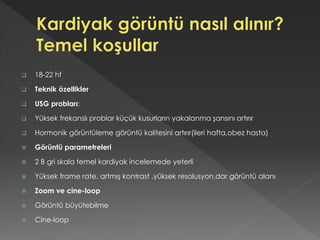  18-22 hf
 Teknik özellikler
 USG probları:
 Yüksek frekanslı problar küçük kusurların yakalanma şansını artırır
 Hormonik görüntüleme görüntü kalitesini artırır(ileri hafta,obez hasta)
 Görüntü parametreleri
 2 B gri skala temel kardiyak incelemede yeterli
 Yüksek frame rate, artmış kontrast ,yüksek resolusyon,dar görüntü alanı
 Zoom ve cine-loop
 Görüntü büyütebilme
 Cine-loop
 
