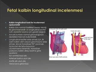  Kalbin longitudinal kesit ile incelenmesi
opsiyoneldir
 Kalbin tüm normal özellikleri sweep tekniğ
ile görüntülenebilir ve longitudinal kesitler
rutin obstetrik tarama için gerekli değildir.
 Ancak bunların normal göründüğünün
desteklenmesi için kullanılabilir.
 Longitudinal kesitler elde etmek için, ilk
adım kalbin dört odacık görüntüsünü elde
etmek, ikincisi transdüseri 90° çevirmek,
üçüncüsü de fetus boyunca
uzunlamasına taramak, transdüser
pozisyonu kalbin dikey kesitine göre
ayarlanır:
• Sol ventrikül kısa aks
• Arteriyel duktus uzun aks
• Aortik ark uzun aks
• Vena kava görüntüsü
 