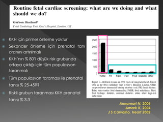  KKH için primer önleme yoktur
 Sekonder önleme için prenatal tanı
oranını artırılmalı
 KKH’nın % 80’i düşük risk grubunda
ortaya çıktığı için tüm populasyon
taranmalı
 Tüm populasyon taraması ile prenatal
tanısı % 25-45??
 Riskli grubun taranması KKH prenatal
tanısı % 3.3
Annamari N, 2006
Amark K, 2004
J S Carvalho, Heart 2002
 