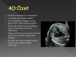  Kardiyak kesitlerin en önemlisidir
 iyi şekilde görüntülenmelidir
 Anormalliklerinin tespiti normal
görüntünün bilinmesine bağlıdır
 Sistematik olarak boyut, pozisyon,
yapı ve fonksiyonu kontrol
edilmelidir
 Doğru analiz ve yorumlama normal
görüntüye ayrıntılı incelemeye
bağlıdır
 4O kesiti ile major konjenital kalp
malformasyonlarının %60’ı
tanınabilir
 
