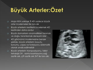  Mojor KKH yaklaşık % 40'ı sadece büyük
arter incelemeleri ile tanı alır
 Büyük arterlerin kesitlerini incelemek 4O
kesitinden daha zordur
 Büyük damarların anormallikleri tanımak
ve doğru tanımlamak deneyim ister
 4O görünümü incelemesine benzer
şekilde, büyük arterlerin boyutu,
konumu, yapısı ve fonksiyonu sistematik
olarak analiz edilmelidir
 Büyük arterlerin transpozisyonu, fallot
tetralojisi 3V , aorta koartasyonu,sağ
aortik ark, çift aortik ark 3VT ile tanı alır.
 