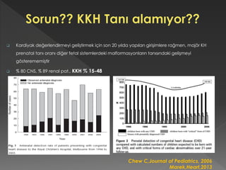  Kardiyak değerlendirmeyi geliştirmek için son 20 yılda yapılan girişimlere rağmen, majör KH
prenatal tanı oranı diğer fetal sistemlerdeki malformasyonların tanısındaki gelişmeyi
gösterememiştir
 % 80 CNS, % 89 renal pat., KKH % 15-48
Chew C,Journal of Pediatrics, 2006
Marek,Heart,2013
 