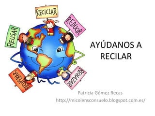 AYÚDANOS A
RECILAR
Patricia Gómez Recas
http://micolensconsuelo.blogspot.com.es/
 