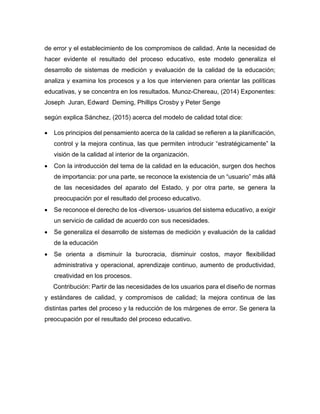 de error y el establecimiento de los compromisos de calidad. Ante la necesidad de
hacer evidente el resultado del proceso educativo, este modelo generaliza el
desarrollo de sistemas de medición y evaluación de la calidad de la educación;
analiza y examina los procesos y a los que intervienen para orientar las políticas
educativas, y se concentra en los resultados. Munoz-Chereau, (2014) Exponentes:
Joseph Juran, Edward Deming, Phillips Crosby y Peter Senge
según explica Sánchez, (2015) acerca del modelo de calidad total dice:
• Los principios del pensamiento acerca de la calidad se refieren a la planificación,
control y la mejora continua, las que permiten introducir “estratégicamente” la
visión de la calidad al interior de la organización.
• Con la introducción del tema de la calidad en la educación, surgen dos hechos
de importancia: por una parte, se reconoce la existencia de un “usuario” más allá
de las necesidades del aparato del Estado, y por otra parte, se genera la
preocupación por el resultado del proceso educativo.
• Se reconoce el derecho de los -diversos- usuarios del sistema educativo, a exigir
un servicio de calidad de acuerdo con sus necesidades.
• Se generaliza el desarrollo de sistemas de medición y evaluación de la calidad
de la educación
• Se orienta a disminuir la burocracia, disminuir costos, mayor flexibilidad
administrativa y operacional, aprendizaje continuo, aumento de productividad,
creatividad en los procesos.
Contribución: Partir de las necesidades de los usuarios para el diseño de normas
y estándares de calidad, y compromisos de calidad; la mejora continua de las
distintas partes del proceso y la reducción de los márgenes de error. Se genera la
preocupación por el resultado del proceso educativo.
 