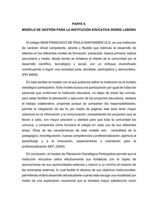 PARTE II.
MODELO DE GESTIÓN PARA LA INSTITUCIÓN EDUCATIVA DONDE LABORA
El colegio INEM FRANCISCO DE PAULA SANTANDER I.E.D. es una institución
de carácter oficial competente, abierta y flexible que estimula el desarrollo de
talentos en los diferentes niveles de formación: preescolar, básica primaria, básica
secundaria y media, desde donde se fortalece el interés de la comunidad por el
desarrollo científico, tecnológico y social, con un enfoque diversificado
contribuyendo a lograr una sociedad justa, pluralista, participativa y democrática.
(PEI INEM)
En este sentido el modelo con el que podemos definir la institución es el modelo
estratégico-participativo. Este modelo busca una participación por igual de todas las
personas que conforman la institución educativa, no dejan de existir las normas,
pero estas facilitan la planeación y ejecución de los proyectos educativos, destaca
el trabajo colaborativo, propende porque se compartan las responsabilidades,
permite la integración de las tic por medio de paginas web para tener mayor
cobertura en la información y la comunicación, compartiendo los proyectos que se
llevan a cabo, con mayor precisión y claridad para que toda la comunidad los
conozca, y comprenda cómo funciona el colegio en cada una de sus diferentes
áreas. Otras de las características de este modelo son: centralidad de lo
pedagógico, reconfiguración, nuevas competencias y profesionalización, apertura al
aprendizaje y a la innovación, asesoramiento y orientación para la
profesionalización SEP, (2009).
En conclusión, el modelo de Planeación Estratégica Participativa permite que la
institución educativa utilice efectivamente sus fortalezas con el objeto de
aprovecharse de sus oportunidades externas y reducir a un mínimo el impacto de
las amenazas externas, lo cual facilita el alcance de sus objetivos institucionales,
permitiendo el libre desarrollo del estudiante cuando este escoge una modalidad por
medio de una exploración vocacional que le brindara mayor satisfacción como
 