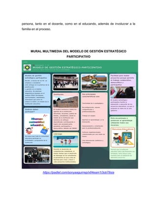 persona, tanto en el docente, como en el educando, además de involucrar a la
familia en el proceso.
MURAL MULTIMEDIA DEL MODELO DE GESTIÓN ESTRATÉGICO
PARTICIPATIVO
https://padlet.com/sonyaaguirrep/x84eam1i3ob78sia
 