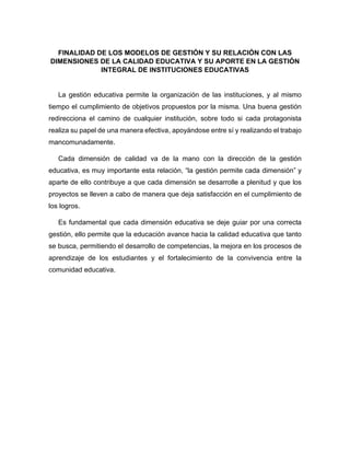 FINALIDAD DE LOS MODELOS DE GESTIÓN Y SU RELACIÓN CON LAS
DIMENSIONES DE LA CALIDAD EDUCATIVA Y SU APORTE EN LA GESTIÓN
INTEGRAL DE INSTITUCIONES EDUCATIVAS
La gestión educativa permite la organización de las instituciones, y al mismo
tiempo el cumplimiento de objetivos propuestos por la misma. Una buena gestión
redirecciona el camino de cualquier institución, sobre todo si cada protagonista
realiza su papel de una manera efectiva, apoyándose entre sí y realizando el trabajo
mancomunadamente.
Cada dimensión de calidad va de la mano con la dirección de la gestión
educativa, es muy importante esta relación, “la gestión permite cada dimensión” y
aparte de ello contribuye a que cada dimensión se desarrolle a plenitud y que los
proyectos se lleven a cabo de manera que deja satisfacción en el cumplimiento de
los logros.
Es fundamental que cada dimensión educativa se deje guiar por una correcta
gestión, ello permite que la educación avance hacia la calidad educativa que tanto
se busca, permitiendo el desarrollo de competencias, la mejora en los procesos de
aprendizaje de los estudiantes y el fortalecimiento de la convivencia entre la
comunidad educativa.
 