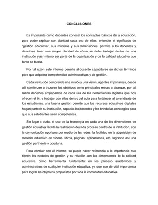 CONCLUSIONES
Es importante como docentes conocer los conceptos básicos de la educación,
para poder explicar con claridad cada uno de ellos, entender el significado de
“gestión educativa”, sus modelos y sus dimensiones, permite a los docentes y
directivas tener una mayor claridad de cómo se debe trabajar dentro de una
institución y así mismo ser parte de la organización y de la calidad educativa que
tanto se busca.
Por tal razón este informe permite al docente capacitarse en dichos términos
para que adquiera competencias administrativas y de gestión.
Cada institución comprende una misión y una visión, agentes importantes, desde
allí comienzan a trazarse los objetivos como principales metas a alcanzar, por tal
razón debemos empaparnos de cada una de las herramientas digitales que nos
ofrecen el tic, y trabajar con ellas dentro del aula para fortalecer al aprendizaje de
los estudiantes. una buena gestión permite que los recursos educativos digitales
hagan parte de su institución, capacita los docentes y les brinda las estrategias para
que sus estudiantes sean competentes.
Sin lugar a duda, el uso de la tecnología en cada una de las dimensiones de
gestión educativa facilita la realización de cada proceso dentro de la institución, con
la comunicación oportuna por medio de las redes, la facilidad en la adquisición de
material educativo en videos, libros, páginas, aplicaciones, etc, logrando así una
gestión pertinente y oportuna.
Para concluir con él informe, se puede hacer referencia a la importancia que
tienen los modelos de gestión y su relación con las dimensiones de la calidad
educativa, como herramienta fundamental en los proceso académicos y
administrativos de cualquier institución educativa, ya que son de vital importancia
para lograr los objetivos propuestos por toda la comunidad educativa.
 