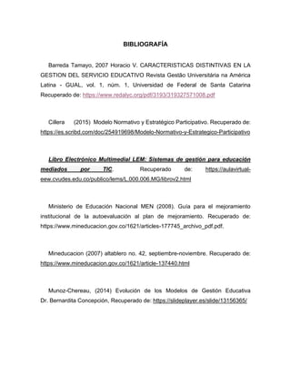 BIBLIOGRAFÍA
Barreda Tamayo, 2007 Horacio V. CARACTERISTICAS DISTINTIVAS EN LA
GESTION DEL SERVICIO EDUCATIVO Revista Gestão Universitária na América
Latina - GUAL, vol. 1, núm. 1, Universidad de Federal de Santa Catarina
Recuperado de: https://www.redalyc.org/pdf/3193/319327571008.pdf
Cillera (2015) Modelo Normativo y Estratégico Participativo. Recuperado de:
https://es.scribd.com/doc/254919698/Modelo-Normativo-y-Estrategico-Participativo
Libro Electrónico Multimedial LEM: Sistemas de gestión para educación
mediados por TIC. Recuperado de: https://aulavirtual-
eew.cvudes.edu.co/publico/lems/L.000.006.MG/librov2.html
Ministerio de Educación Nacional MEN (2008). Guía para el mejoramiento
institucional de la autoevaluación al plan de mejoramiento. Recuperado de:
https://www.mineducacion.gov.co/1621/articles-177745_archivo_pdf.pdf.
Mineducacion (2007) altablero no. 42, septiembre-noviembre. Recuperado de:
https://www.mineducacion.gov.co/1621/article-137440.html
Munoz-Chereau, (2014) Evolución de los Modelos de Gestión Educativa
Dr. Bernardita Concepción, Recuperado de: https://slideplayer.es/slide/13156365/
 