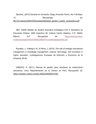 Sánchez, (2015) Docente en formación: Diego Armando Flores, 4to II 09-Sept-
15 Recuperado de:
file:///C:/Users/LENOVO/Downloads/Modelos_gestion_cuadro_comparativo.pdf
SEP, (2009) Modelo de Gestión Educativa Estratégica D.R © Secretaría de
Educación Pública, 2009 Argentina 28, Colonia Centro Histórico, C.P. 06020,
México, D.F. Recuperado de: https://educrea.cl/wp-
content/uploads/2015/07/DOCUMENTO-modelodegestionEE.pdf
Ruizalba, J., Vallespín, M., & Pérez, J. (2015). The role of strategic educational
management in knowledge management, science, technology, and innovation in
higher education. Investigaciones Europeas de Dirección y Economía de la
Empresa, 84-92.
UNESCO, P. (2011). Manual de gestión para directores de instituciones
educativas. Lima: Representación de la Unesco en Perú. Recuperado de:
https://unesdoc.unesco.org/ark:/48223/pf0000219162.
 