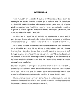 INTRODUCCIÓN
Toda institución, sin excepción, de cualquier índole necesita de un orden, de
estrategias, de trazarse objetivos y metas que le permitan tener un camino por
donde ir y que les vaya mostrando si lo que están haciendo está bien o no, en otras
palabras, necesitan hacer “gestión”, lo mismo le ocurre a una institución educativa,
la gestión le permite organizar los recursos físicos, tecnológicos y humanos para
que su PEI pueda ser sólido y realizable.
La gestión es un conjunto de procedimientos y acciones que se llevan a cabo
para lograr un determinado objetivo. Es decir, en términos generales, la gestión es
una serie de tareas, que se realizan para acometer un fin planteado con antelación.
No se puede proyectar si no se tiene claro como se va a realizar cada cosa dentro
de la institución educativa, no se admite la improvisación, pues ello genera
incertidumbre y desorden, ejemplo claro lo ocurrido durante la pandemia, la cual
tomo por sorpresa a muchas entidades, pero, gracias a las TIC, se logró gestionar
un protocolo y un currículo de emergencia en los colegios, lo cual permitió que la
formación educativa no fuera truncada, sino que los estudiantes pudieron continuar
con su proceso académico.
La gestión educativa se encarga de estudiar las diversas acciones, actividades,
procesos y funcionamiento de los respectivos proyectos educativos institucionales
particulares o específicos, y de articularlos con las herramientas tecnológicas para
una mayor efectividad de manera que los objetivos se puedan llevar a cabo.
El presente informe dará un breve concepto de la gestion educativa y de las
diferentes dimenciones con el fin de dar a conocer su relación y como pueden estas
fortalecer el proceso educativo mediadas por las tic.
 