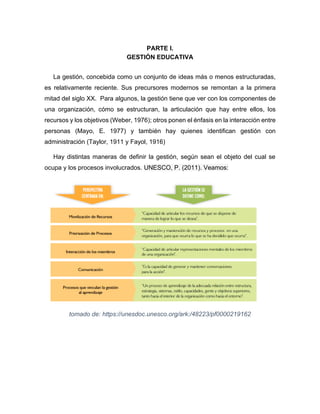 PARTE I.
GESTIÓN EDUCATIVA
La gestión, concebida como un conjunto de ideas más o menos estructuradas,
es relativamente reciente. Sus precursores modernos se remontan a la primera
mitad del siglo XX. Para algunos, la gestión tiene que ver con los componentes de
una organización, cómo se estructuran, la articulación que hay entre ellos, los
recursos y los objetivos (Weber, 1976); otros ponen el énfasis en la interacción entre
personas (Mayo, E. 1977) y también hay quienes identifican gestión con
administración (Taylor, 1911 y Fayol, 1916)
Hay distintas maneras de definir la gestión, según sean el objeto del cual se
ocupa y los procesos involucrados. UNESCO, P. (2011). Veamos:
tomado de: https://unesdoc.unesco.org/ark:/48223/pf0000219162
 