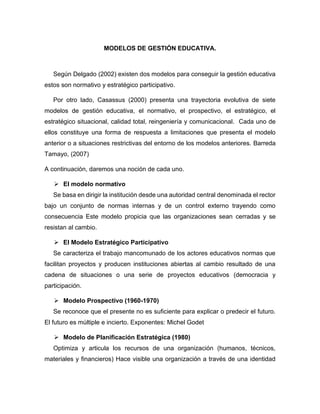 MODELOS DE GESTIÓN EDUCATIVA.
Según Delgado (2002) existen dos modelos para conseguir la gestión educativa
estos son normativo y estratégico participativo.
Por otro lado, Casassus (2000) presenta una trayectoria evolutiva de siete
modelos de gestión educativa, el normativo, el prospectivo, el estratégico, el
estratégico situacional, calidad total, reingeniería y comunicacional. Cada uno de
ellos constituye una forma de respuesta a limitaciones que presenta el modelo
anterior o a situaciones restrictivas del entorno de los modelos anteriores. Barreda
Tamayo, (2007)
A continuación, daremos una noción de cada uno.
➢ El modelo normativo
Se basa en dirigir la institución desde una autoridad central denominada el rector
bajo un conjunto de normas internas y de un control externo trayendo como
consecuencia Este modelo propicia que las organizaciones sean cerradas y se
resistan al cambio.
➢ El Modelo Estratégico Participativo
Se caracteriza el trabajo mancomunado de los actores educativos normas que
facilitan proyectos y producen instituciones abiertas al cambio resultado de una
cadena de situaciones o una serie de proyectos educativos (democracia y
participación.
➢ Modelo Prospectivo (1960-1970)
Se reconoce que el presente no es suficiente para explicar o predecir el futuro.
El futuro es múltiple e incierto. Exponentes: Michel Godet
➢ Modelo de Planificación Estratégica (1980)
Optimiza y articula los recursos de una organización (humanos, técnicos,
materiales y financieros) Hace visible una organización a través de una identidad
 
