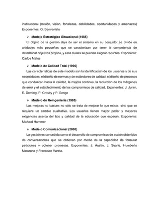 institucional (misión, visión, fortalezas, debilidades, oportunidades y amenazas)
Exponentes: G. Benveniste
➢ Modelo Estratégico Situacional (1985)
El objeto de la gestión deja de ser el sistema en su conjunto: se divide en
unidades más pequeñas que se caracterizan por tener la competencia de
determinar objetivos propios, y a los cuales se pueden asignar recursos. Exponente:
Carlos Matus
➢ Modelo de Calidad Total (1990)
Las características de este modelo son la identificación de los usuarios y de sus
necesidades, el diseño de normas y de estándares de calidad, el diseño de procesos
que conduzcan hacia la calidad, la mejora continua, la reducción de los márgenes
de error y el establecimiento de los compromisos de calidad. Exponentes: J. Juran,
E. Deming, P. Crosby y P. Senge
➢ Modelo de Reingeniería (1995)
Las mejoras no bastan: no sólo se trata de mejorar lo que existe, sino que se
requiere un cambio cualitativo. Los usuarios tienen mayor poder y mayores
exigencias acerca del tipo y calidad de la educación que esperan. Exponente:
Michael Hammer
➢ Modelo Comunicacional (2000)
La gestión es concebida como el desarrollo de compromisos de acción obtenidos
de conversaciones que se obtienen por medio de la capacidad de formular
peticiones y obtener promesas. Exponentes: J. Austin, J. Searle, Humberto
Maturana y Francisco Varela.
 