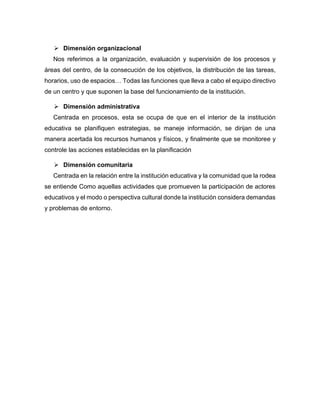 ➢ Dimensión organizacional
Nos referimos a la organización, evaluación y supervisión de los procesos y
áreas del centro, de la consecución de los objetivos, la distribución de las tareas,
horarios, uso de espacios… Todas las funciones que lleva a cabo el equipo directivo
de un centro y que suponen la base del funcionamiento de la institución.
➢ Dimensión administrativa
Centrada en procesos, esta se ocupa de que en el interior de la institución
educativa se planifiquen estrategias, se maneje información, se dirijan de una
manera acertada los recursos humanos y físicos, y finalmente que se monitoree y
controle las acciones establecidas en la planificación
➢ Dimensión comunitaria
Centrada en la relación entre la institución educativa y la comunidad que la rodea
se entiende Como aquellas actividades que promueven la participación de actores
educativos y el modo o perspectiva cultural donde la institución considera demandas
y problemas de entorno.
 