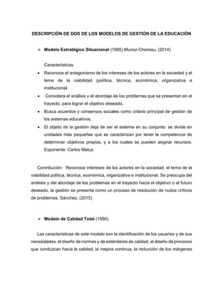 DESCRIPCIÓN DE DOS DE LOS MODELOS DE GESTIÓN DE LA EDUCACIÓN
➢ Modelo Estratégico Situacional (1985) Munoz-Chereau, (2014)
Características
• Reconoce el antagonismo de los intereses de los actores en la sociedad y el
tema de la viabilidad (política, técnica, económica, organizativa e
institucional.
• Considera el análisis y el abordaje de los problemas que se presentan en el
trayecto, para lograr el objetivo deseado.
• Busca acuerdos y consensos sociales como criterio principal de gestión de
los sistemas educativos.
• El objeto de la gestión deja de ser el sistema en su conjunto: se divide en
unidades más pequeñas que se caracterizan por tener la competencia de
determinar objetivos propios, y a los cuales se pueden asignar recursos.
Exponente: Carlos Matus
Contribución: Reconoce intereses de los actores en la sociedad, el tema de la
viabilidad política, técnica, económica, organizativa e institucional. Se preocupa del
análisis y del abordaje de los problemas en el trayecto hacia el objetivo o el futuro
deseado, la gestión se presenta como un proceso de resolución de nudos críticos
de problemas. Sánchez, (2015)
➢ Modelo de Calidad Total (1990).
Las características de este modelo son la identificación de los usuarios y de sus
necesidades, el diseño de normas y de estándares de calidad, el diseño de procesos
que conduzcan hacia la calidad, la mejora continua, la reducción de los márgenes
 
