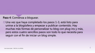 Paso 4: Comienza a bloguear.
Una vez que haya completado los pasos 1-3, está listo para
unirse a la blogósfera y empezar a publicar contenido. Hay
muchas más formas de personalizar tu blog con plug-ins y más,
pero estos cuatro sencillos pasos son todo lo que necesita para
seguir con el fin de iniciar un blog simple.
Castro Espinal Aydee PRÁCTICA 2 3er PARCIAL 9
 