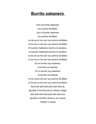 Burrito sabanero
Con mi burrito sabanero
voy camino de Belen,
con mi burrito sabanero
voy camino de Belen,
si me ven,si me ven voy camino de Belen
si me ven,si me ven voy camino de Belen
El lucerito mañanero ilumina mi cendero,
el lucerito mañanero ilumina mi cendero
si me ven,si me ven voy camino de Belen
si me ven,si me ven voy camino de Belen
En mi burrito voy cantando,
mi burrito va trotando,
En mi burrito voy cantando
mi burrito va trotando
si me ven,si me ven voy camino de Belen
si me ven si me ven voy camino de Belen
duki duki duki duki,duki duki duki da
apurate mi burrito que ya vamos a llegar
duki duki duki duki,duki duki duki duu
apurate mi burrito vamos a ver a jesus
(repetir 3 veces)
 