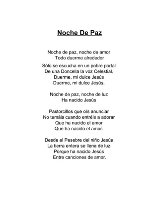 Noche De Paz
Noche de paz, noche de amor
Todo duerme alrededor
Sólo se escucha en un pobre portal
De una Doncella la voz Celestial.
Duerme, mi dulce Jesús
Duerme, mi dulce Jesús.
Noche de paz, noche de luz
Ha nacido Jesús
Pastorcillos que oís anunciar
No temáis cuando entréis a adorar
Que ha nacido el amor
Que ha nacido el amor.
Desde el Pesebre del niño Jesús
La tierra entera se llena de luz
Porque ha nacido Jesús
Entre canciones de amor.
 