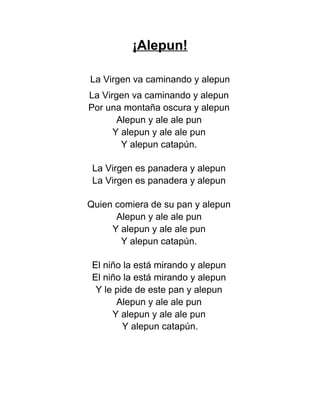 ¡Alepun!
La Virgen va caminando y alepun
La Virgen va caminando y alepun
Por una montaña oscura y alepun
Alepun y ale ale pun
Y alepun y ale ale pun
Y alepun catapún.
La Virgen es panadera y alepun
La Virgen es panadera y alepun
Quien comiera de su pan y alepun
Alepun y ale ale pun
Y alepun y ale ale pun
Y alepun catapún.
El niño la está mirando y alepun
El niño la está mirando y alepun
Y le pide de este pan y alepun
Alepun y ale ale pun
Y alepun y ale ale pun
Y alepun catapún.
 