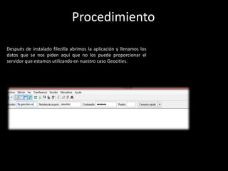 Después de instalado filezilla abrimos la aplicación y llenamos los
datos que se nos piden aquí que no los puede proporcionar el
servidor que estamos utilizando en nuestro caso Geocities.
Procedimiento