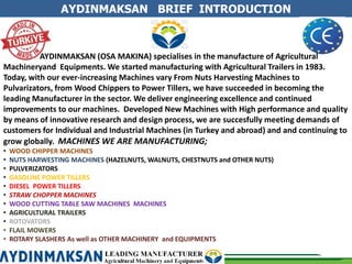 AYDINMAKSAN BRIEF INTRODUCTION
AYDINMAKSAN (OSA MAKINA) specialises in the manufacture of Agricultural
Machineryand Equipments. We started manufacturing with Agricultural Trailers in 1983.
Today, with our ever-increasing Machines vary From Nuts Harvesting Machines to
Pulvarizators, from Wood Chippers to Power Tillers, we have succeeded in becoming the
leading Manufacturer in the sector. We deliver engineering excellence and continued
improvements to our machines. Developed New Machines with High performance and quality
by means of innovative research and design process, we are succesfully meeting demands of
customers for Individual and Industrial Machines (in Turkey and abroad) and and continuing to
grow globally. MACHINES WE ARE MANUFACTURING;
• WOOD CHIPPER MACHINES
• NUTS HARWESTING MACHINES (HAZELNUTS, WALNUTS, CHESTNUTS and OTHER NUTS)
• PULVERIZATORS
• GASOLINE POWER TILLERS
• DIESEL POWER TILLERS
• STRAW CHOPPER MACHINES
• WOOD CUTTING TABLE SAW MACHINES MACHINES
• AGRICULTURAL TRAILERS
• ROTOVATORS
• FLAIL MOWERS
• ROTARY SLASHERS As well as OTHER MACHINERY and EQUIPMENTS
 