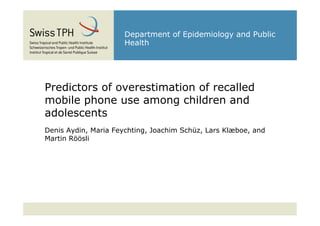 Department of Epidemiology and Public
                      Health




Predictors of overestimation of recalled
mobile phone use among children and
adolescents
Denis Aydin, Maria Feychting, Joachim Schüz, Lars Klæboe, and
Martin Röösli
 