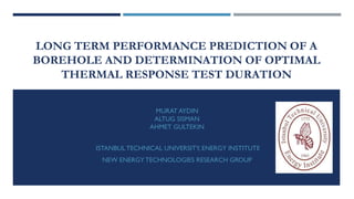 LONG TERM PERFORMANCE PREDICTION OF A
BOREHOLE AND DETERMINATION OF OPTIMAL
THERMAL RESPONSE TEST DURATION
MURAT AYDIN
ALTUG SISMAN
AHMET GULTEKIN
ISTANBUL TECHNICAL UNIVERSITY, ENERGY INSTITUTE

NEW ENERGY TECHNOLOGIES RESEARCH GROUP

 