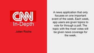 In-Depth
Julian Rocha
A news application that only
focuses on one important
event of the week. Each week,
app users are given topics to
vote for through a poll. The
topic with the most votes will
be given news coverage for
the week.
 