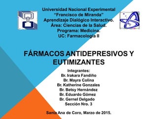 Universidad Nacional Experimental
“Francisco de Miranda”
Aprendizaje Dialógico Interactivo.
Área: Ciencias de la Salud.
Programa: Medicina.
UC: Farmacología II
FÁRMACOS ANTIDEPRESIVOS Y
EUTIMIZANTES
Integrantes:
Br. Irakara Fandiño
Br. Mayra Colina
Br. Katherine Gonzales
Br. Betsy Hernández
Br. Eduardo Gómez
Br. Gernel Delgado
Sección Nro. 3
Santa Ana de Coro, Marzo de 2015.
 