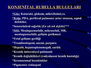 KONJENİTAL RUBELLA BULGULARI
 *Göz: Katarakt, glokom, mikroftalmi,vs.
 *Kalp: PDA, periferal pulmoner arter stenozu, septal
  defektler.
 *Sensorinöral sağırlık (En sık tek defekt)***
 *SSS: Meningoensefalit, mikrosefali, MR,
  meningoensefalit, gelişim gecikmesi
 *Fetal gelişme geriliği
 *Trombositopeni, anemi, purpura
 *Hepatit, hepatosplenomegali, sarılık
 *Kronik intterstisyel pnömonit
 *Kemik değişiklikleri (radyolusent kemik hastalığı)
 *Kromozomal bozukluklar
                                                      13
 *Pigmenter retinopati
 