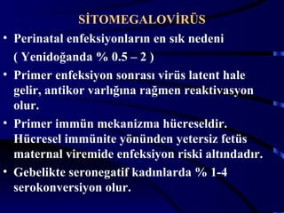 SİTOMEGALOVİRÜS
•   Perinatal enfeksiyonların en sık nedeni
    ( Yenidoğanda % 0.5 – 2 )
•   Primer enfeksiyon sonrası virüs latent hale
    gelir, antikor varlığına rağmen reaktivasyon
    olur.
•   Primer immün mekanizma hücreseldir.
    Hücresel immünite yönünden yetersiz fetüs
    maternal viremide enfeksiyon riski altındadır.
•   Gebelikte seronegatif kadınlarda % 1-4
    serokonversiyon olur.
                                                16
 