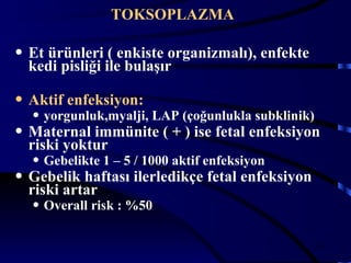 TOKSOPLAZMA

• Et ürünleri ( enkiste organizmalı), enfekte
  kedi pisliği ile bulaşır

• Aktif enfeksiyon:
  • yorgunluk,myalji, LAP (çoğunlukla subklinik)
• Maternal immünite ( + ) ise fetal enfeksiyon
  riski yoktur
  • Gebelikte 1 – 5 / 1000 aktif enfeksiyon
• Gebelik haftası ilerledikçe fetal enfeksiyon
  riski artar
  • Overall risk : %50

                                                 20
 