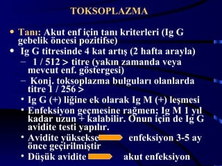 TOKSOPLAZMA

• Tanı: Akut enf için tanı kriterleri (Ig G
  gebelik öncesi pozitifse)
• Ig G titresinde 4 kat artış (2 hafta arayla)
   – 1 / 512 > titre (yakın zamanda veya
     mevcut enf. göstergesi)
   – Konj. toksoplazma bulguları olanlarda
     titre 1 / 256 >
   • Ig G (+) liğine ek olarak Ig M (+) leşmesi
   • Enfeksiyon geçmesine rağmen; Ig M 1 yıl
     kadar uzun + kalabilir. Onun için de Ig G
     avidite testi yapılır.
   • Avidite yüksekse         enfeksiyon 3-5 ay
     önce geçirilmiştir
   • Düşük avidite           akut enfeksiyon 25
 