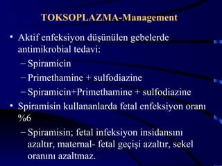 TOKSOPLAZMA-Management
• Aktif enfeksiyon düşünülen gebelerde
  antimikrobial tedavi:
   – Spiramicin
   – Primethamine + sulfodiazine
   – Spiramicin+Primethamine + sulfodiazine
• Spiramisin kullananlarda fetal enfeksiyon oranı
  %6
   – Spiramisin; fetal infeksiyon insidansını
     azaltır, maternal- fetal geçişi azaltır, sekel
     oranını azaltmaz.                              28
 