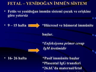 FETAL – YENİDOĞAN İMMÜN SİSTEM
• Fetüs ve yenidoğan immün sistemi çocuk ve erişkine
  göre yetersiz

• 9 – 15 hafta        *Hücresel ve hümoral immünite

                      başlar.

                      *Enfeksiyona primer cevap
                      IgM üretimidir

• 16- 26 hafta        *Pasif immünite başlar
                      *Plasental IgG transferi
                      *26.hf.’da maternal/fetal   3
 