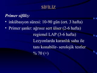 SİFİLİZ
Primer sifiliz:
• inkübasyon süresi: 10-90 gün (ort. 3 hafta)
• Primer şankr: ağrısız sert ülser (2-6 hafta)
                regionel LAP (3-6 hafta)
                Lezyonlarda karanlık saha ile
                tanı konabilir- serolojik testler
                % 70 (+)


                                                    34
 