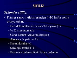 SİFİLİZ
Sekonder sifiliz:
• Primer şankr iyileşmesinden 4-10 hafta sonra
  ortaya çıkar.
  –   Deri döküntüleri ile başlar- %15 şankr (+)
  –   % 25 asemptomatik
  –   Cond. Latum- vulvar ülserasyon
  –   Alopesia, hepatit, nefrit
  –   Karanlık saha (+)
  –   Serolojik testler (+)
  –   Bazen tek bulgu enfekte bebek doğumu
                                                   35
 