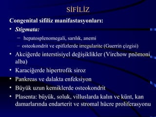 SİFİLİZ
Congenital sifiliz manifastasyonları:
• Stigmata:
   – hepatosplenomegali, sarılık, anemi
   – osteokondrit ve epifizlerde irregularite (Guerrin çizgisi)
• Akciğerde interstisiyel değişiklikler (Virchow pnömoni
  alba)
• Karaciğerde hipertrofik siroz
• Pankreas ve dalakta enfeksiyon
• Büyük uzun kemiklerde osteokondrit
• Plasenta: büyük, soluk, villuslarda kalın ve künt, kan
  damarlarında endarterit ve stromal hücre proliferasyonu
                                                                  39
 