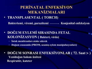 PERİNATAL ENFEKSİYON
              MEKANİZMALARI
• TRANSPLASENTAL ( TORCH)
  Bakteriemi, viremi, parazitemi            Konjenital enfeksiyon


• DOĞUM EYLEMİ SIRASINDA FETAL
  KOLONİZASYON ( Bakteri, virüs)
  – İntak membranları atake ederek
  – Doğum esnasında (PROM, uzamış eylem manipulasyonları)


• DOĞUM SONRASI ENFEKSİYONLAR ( 72. Saat > )
  Yenidoğan bakım ünitesi
 Respiratör, kateter
                                                            4
 