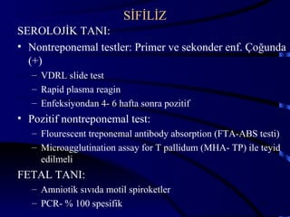 SİFİLİZ
SEROLOJİK TANI:
• Nontreponemal testler: Primer ve sekonder enf. Çoğunda
  (+)
   – VDRL slide test
   – Rapid plasma reagin
   – Enfeksiyondan 4- 6 hafta sonra pozitif
• Pozitif nontreponemal test:
   – Flourescent treponemal antibody absorption (FTA-ABS testi)
   – Microagglutination assay for T pallidum (MHA- TP) ile teyid
     edilmeli
FETAL TANI:
   – Amniotik sıvıda motil spiroketler
   – PCR- % 100 spesifik                                  43
 