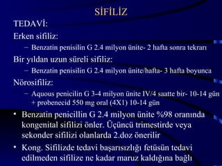 SİFİLİZ
TEDAVİ:
Erken sifiliz:
   – Benzatin penisilin G 2.4 milyon ünite- 2 hafta sonra tekrarı
Bir yıldan uzun süreli sifiliz:
   – Benzatin penisilin G 2.4 milyon ünite/hafta- 3 hafta boyunca
Nörosifiliz:
   – Aquous penicilin G 3-4 milyon ünite IV/4 saatte bir- 10-14 gün
     + probenecid 550 mg oral (4X1) 10-14 gün
• Benzatin penicillin G 2.4 milyon ünite %98 oranında
  kongenital sifilizi önler. Üçüncü trimestirde veya
  sekonder sifilizi olanlarda 2.doz önerilir
• Kong. Sifilizde tedavi başarısızlığı fetüsün tedavi
  edilmeden sifilize ne kadar maruz kaldığına bağlı 45
 