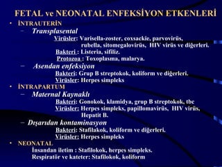 FETAL ve NEONATAL ENFEKSİYON ETKENLERİ
•   İNTRAUTERİN
     –   Transplasental
                 Virüsler: Varisella-zoster, coxsackie, parvovirüs,
                           rubella, sitomegalovirüs, HIV virüs ve diğerleri.
                 Bakteri : Listeria, sifiliz.
                  Protozoa : Toxoplasma, malarya.
     –   Asendan enfeksiyon
             Bakteri: Grup B streptokok, koliform ve diğerleri.
             Virüsler: Herpes simpleks
•   İNTRAPARTUM
     –   Maternal Kaynaklı
                 Bakteri: Gonokok, klamidya, grup B streptokok, tbc
                 Virüsler: Herpes simpleks, papillomavirüs, HIV virüs,
                           Hepatit B.
     – Dışarıdan kontaminasyon
                 Bakteri: Stafilakok, koliform ve diğerleri.
                 Virüsler: Herpes simpleks
•   NEONATAL
       İnsandan iletim : Stafilokok, herpes simpleks.
       Respiratör ve kateter: Stafilokok, koliform                       5
 