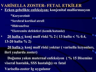 VARİSELLA ZOSTER- FETAL ETKİLER
• Erken gebelikte enfeksiyon: konjenital malformasyon
       *Koryoretinit
       *Serebral kortikal atrofi
       *Hidronefroz
       *Ekstremite defektleri (kemik/kutanöz)
•    20 hafta < konj malf riski % 2 ( 13 hafta < % 0.4,
    13-20 hafta % 2)
      20 hafta > konj malf riski yoktur ( varisella lezyonları,
    ileri yaşlarda zoster)
      Doğuma yakın maternal enfeksiyon ( % 15 Disemine
    viseral hastalık, SSS hastalığı) ⇒ fatal
                                                          7
    Varisella-zoster Ig uygulanır
 