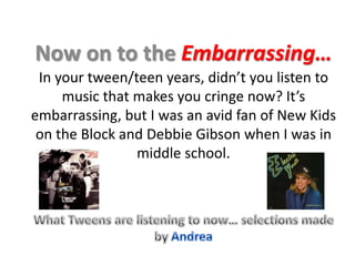 Now on to the Embarrassing… In your tween/teen years, didn’t you listen to music that makes you cringe now? It’s embarrassing, but I was an avid fan of New Kids on the Block and Debbie Gibson when I was in middle school.  What Tweens are listening to now… selections made by Andrea 